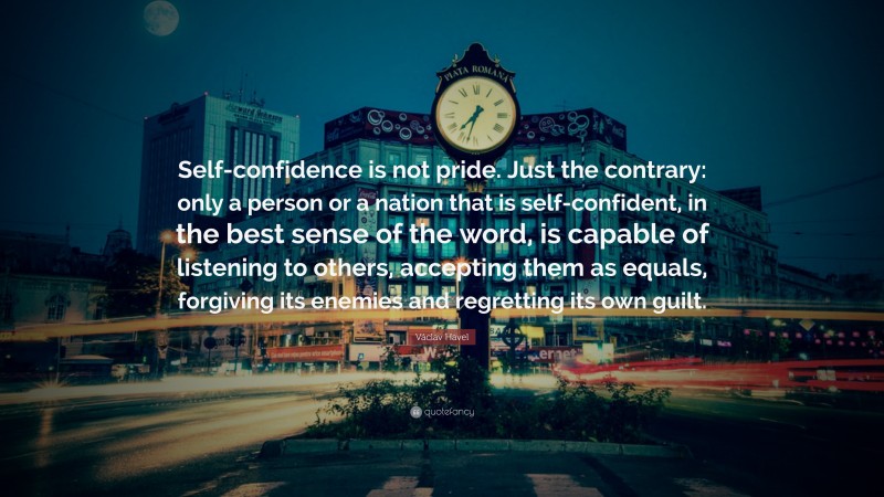 Václav Havel Quote: “Self-confidence is not pride. Just the contrary: only a person or a nation that is self-confident, in the best sense of the word, is capable of listening to others, accepting them as equals, forgiving its enemies and regretting its own guilt.”