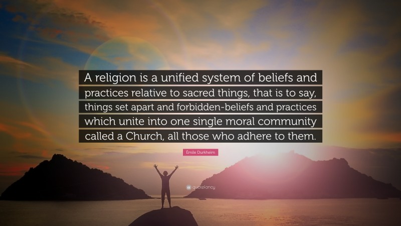 Émile Durkheim Quote: “A religion is a unified system of beliefs and practices relative to sacred things, that is to say, things set apart and forbidden-beliefs and practices which unite into one single moral community called a Church, all those who adhere to them.”