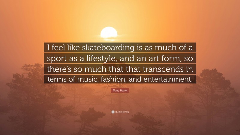 Tony Hawk Quote: “I feel like skateboarding is as much of a sport as a lifestyle, and an art form, so there’s so much that that transcends in terms of music, fashion, and entertainment.”