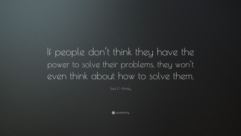 Saul D. Alinsky Quote: “If people don’t think they have the power to solve their problems, they won’t even think about how to solve them.”