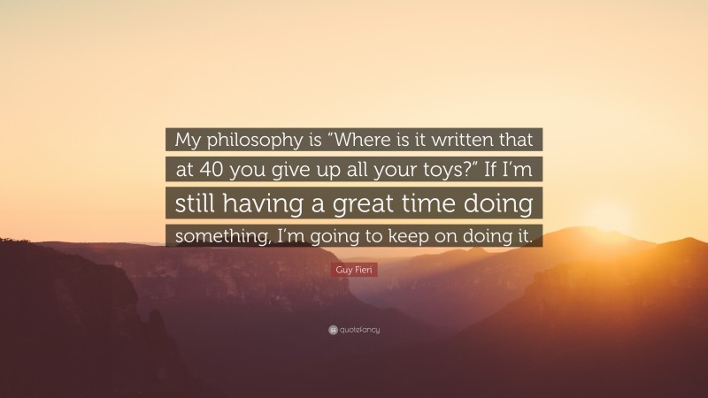 Guy Fieri Quote: “My philosophy is “Where is it written that at 40 you give up all your toys?” If I’m still having a great time doing something, I’m going to keep on doing it.”