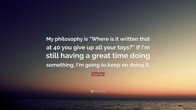 Guy Fieri Quote: “My philosophy is “Where is it written that at 40 you give up all your toys?” If I’m still having a great time doing something, I’m going to keep on doing it.”