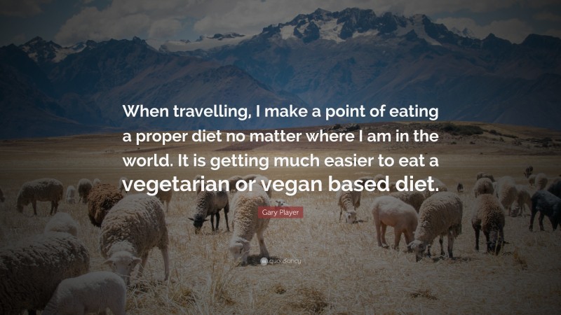 Gary Player Quote: “When travelling, I make a point of eating a proper diet no matter where I am in the world. It is getting much easier to eat a vegetarian or vegan based diet.”