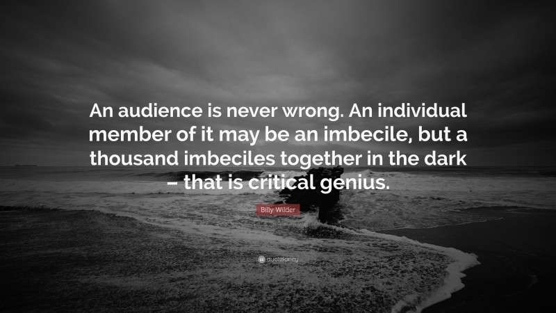 Billy Wilder Quote: “An audience is never wrong. An individual member of it may be an imbecile, but a thousand imbeciles together in the dark – that is critical genius.”