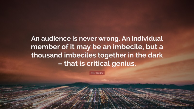 Billy Wilder Quote: “An audience is never wrong. An individual member of it may be an imbecile, but a thousand imbeciles together in the dark – that is critical genius.”