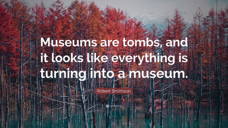 Robert Smithson Quote: “Museums are tombs, and it looks like everything is turning into a museum.”