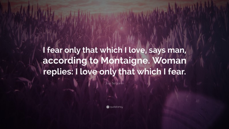 Jose Bergamin Quote: “I fear only that which I love, says man, according to Montaigne. Woman replies: I love only that which I fear.”