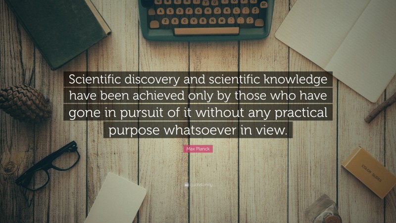 Max Planck Quote: “Scientific discovery and scientific knowledge have been achieved only by those who have gone in pursuit of it without any practical purpose whatsoever in view.”