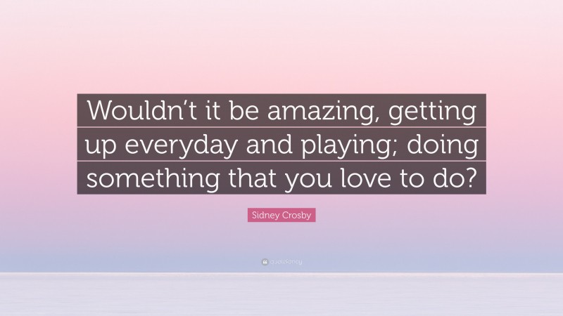 Sidney Crosby Quote: “Wouldn’t it be amazing, getting up everyday and playing; doing something that you love to do?”