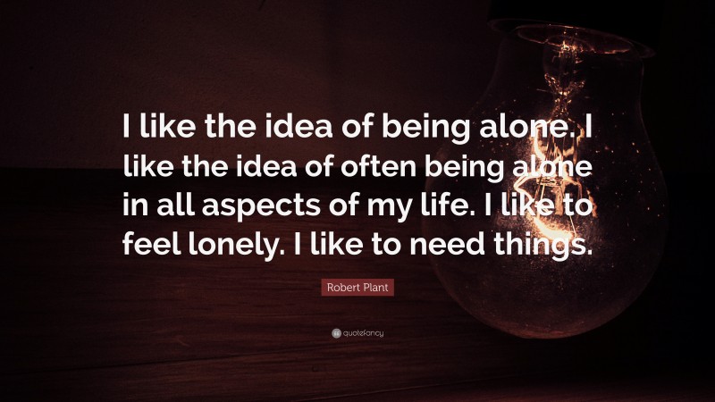 Robert Plant Quote: “I like the idea of being alone. I like the idea of often being alone in all aspects of my life. I like to feel lonely. I like to need things.”