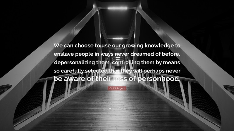 Carl R. Rogers Quote: “We can choose to use our growing knowledge to enslave people in ways never dreamed of before, depersonalizing them, controlling them by means so carefully selected that they will perhaps never be aware of their loss of personhood.”