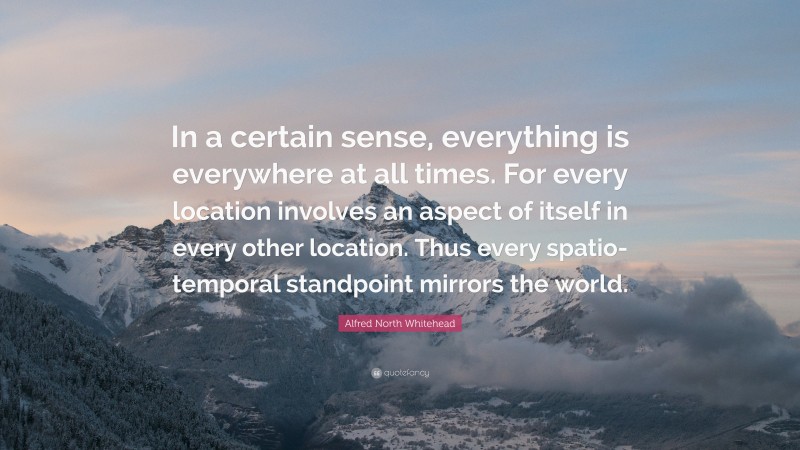 Alfred North Whitehead Quote: “In a certain sense, everything is everywhere at all times. For every location involves an aspect of itself in every other location. Thus every spatio-temporal standpoint mirrors the world.”