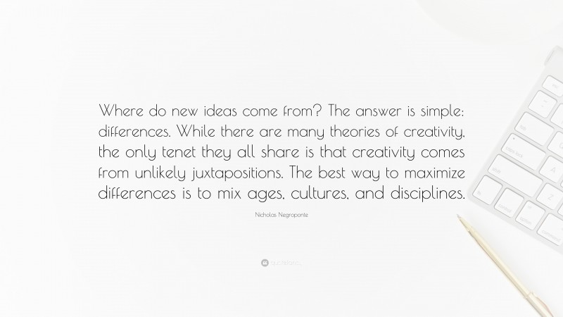 Nicholas Negroponte Quote: “Where do new ideas come from? The answer is simple: differences. While there are many theories of creativity, the only tenet they all share is that creativity comes from unlikely juxtapositions. The best way to maximize differences is to mix ages, cultures, and disciplines.”