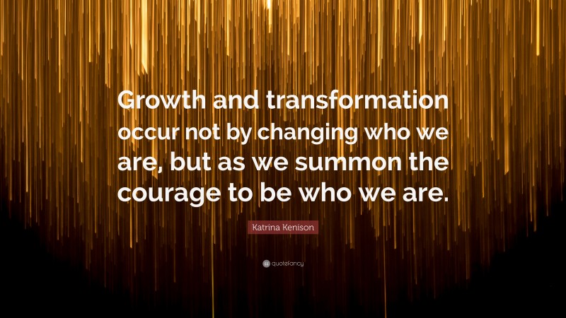 Katrina Kenison Quote: “Growth and transformation occur not by changing who we are, but as we summon the courage to be who we are.”
