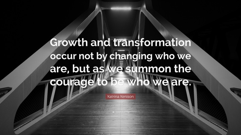 Katrina Kenison Quote: “Growth and transformation occur not by changing who we are, but as we summon the courage to be who we are.”