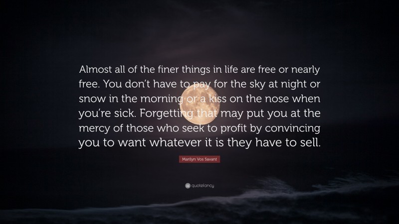 Marilyn Vos Savant Quote: “Almost all of the finer things in life are free or nearly free. You don’t have to pay for the sky at night or snow in the morning or a kiss on the nose when you’re sick. Forgetting that may put you at the mercy of those who seek to profit by convincing you to want whatever it is they have to sell.”