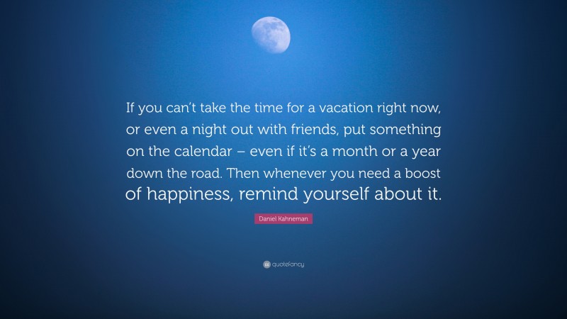 Daniel Kahneman Quote: “If you can’t take the time for a vacation right now, or even a night out with friends, put something on the calendar – even if it’s a month or a year down the road. Then whenever you need a boost of happiness, remind yourself about it.”