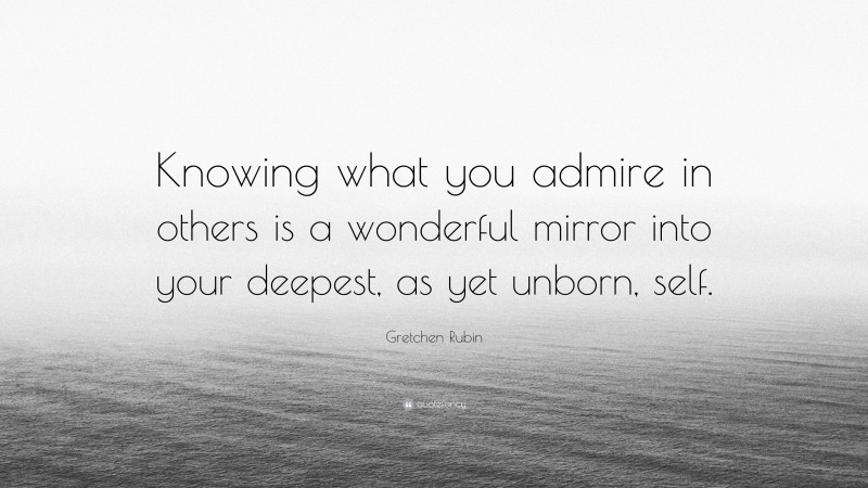 Gretchen Rubin Quote: “Knowing what you admire in others is a wonderful mirror into your deepest, as yet unborn, self.”