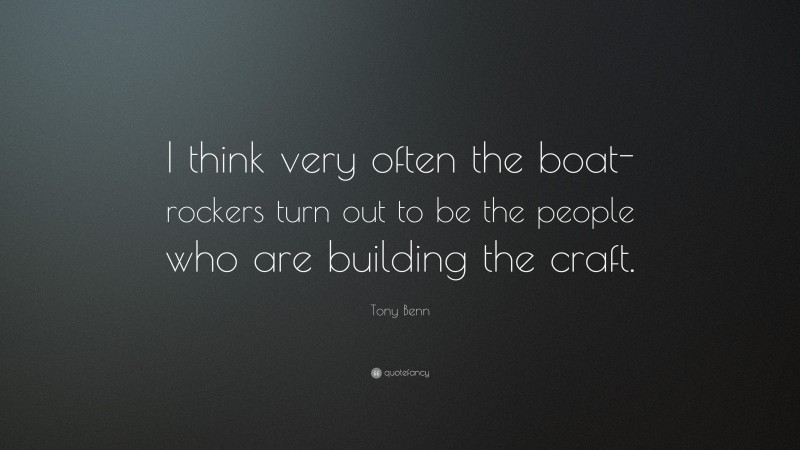 Tony Benn Quote: “I think very often the boat-rockers turn out to be the people who are building the craft.”