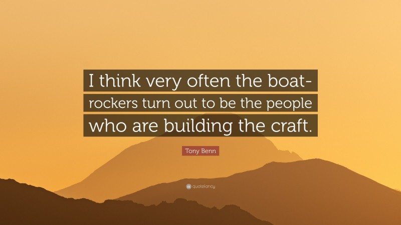 Tony Benn Quote: “I think very often the boat-rockers turn out to be the people who are building the craft.”