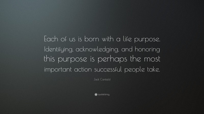 Jack Canfield Quote: “Each of us is born with a life purpose. Identifying, acknowledging, and honoring this purpose is perhaps the most important action successful people take.”