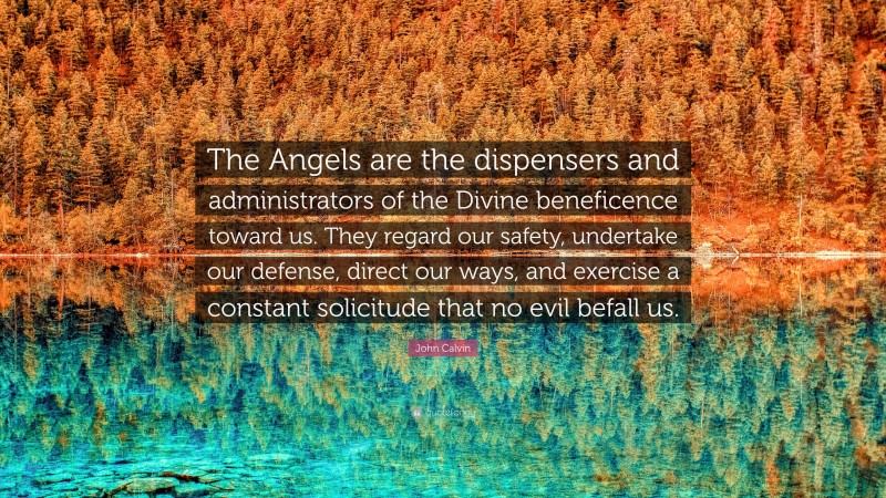 John Calvin Quote: “The Angels are the dispensers and administrators of the Divine beneficence toward us. They regard our safety, undertake our defense, direct our ways, and exercise a constant solicitude that no evil befall us.”