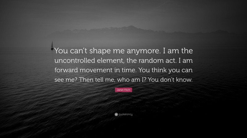 Janet Fitch Quote: “You can’t shape me anymore. I am the uncontrolled element, the random act. I am forward movement in time. You think you can see me? Then tell me, who am I? You don’t know.”