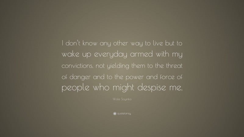 Wole Soyinka Quote: “I don’t know any other way to live but to wake up everyday armed with my convictions, not yielding them to the threat of danger and to the power and force of people who might despise me.”