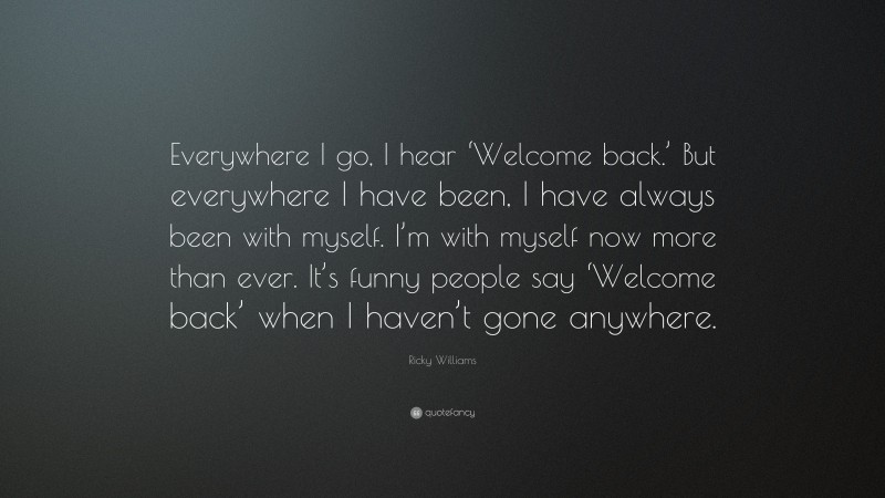 Ricky Williams Quote: “Everywhere I go, I hear ‘Welcome back.’ But everywhere I have been, I have always been with myself. I’m with myself now more than ever. It’s funny people say ‘Welcome back’ when I haven’t gone anywhere.”