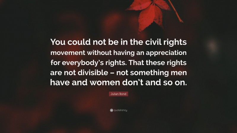 Julian Bond Quote: “You could not be in the civil rights movement without having an appreciation for everybody’s rights. That these rights are not divisible – not something men have and women don’t and so on.”