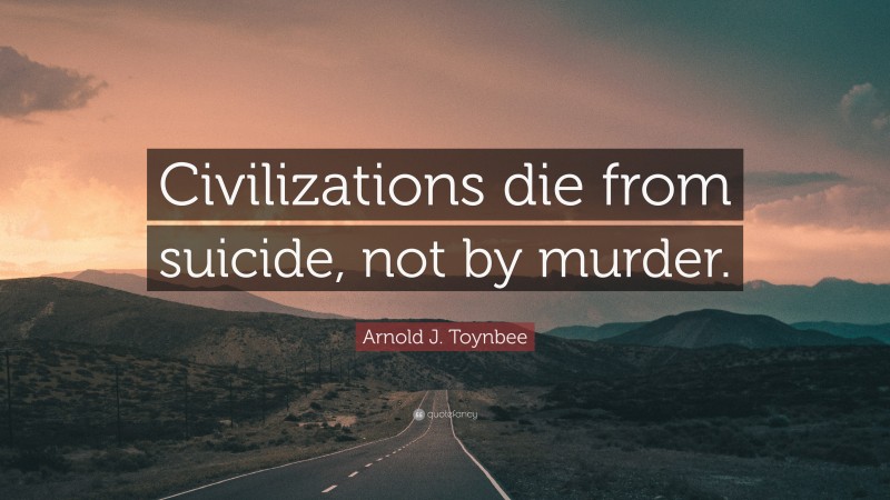 Arnold J. Toynbee Quote: “Civilizations die from suicide, not by murder.”