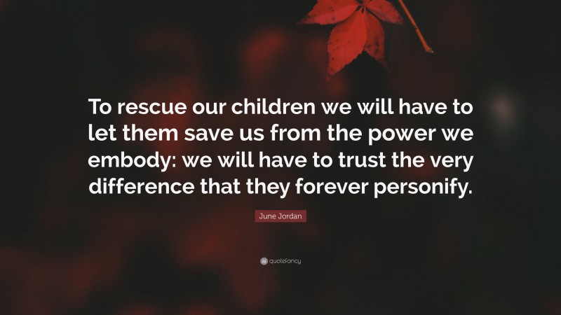 June Jordan Quote: “To rescue our children we will have to let them save us from the power we embody: we will have to trust the very difference that they forever personify.”