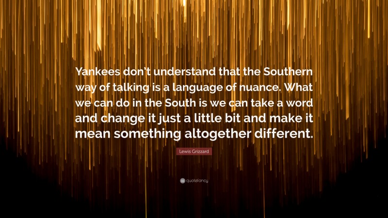 Lewis Grizzard Quote: “Yankees don’t understand that the Southern way of talking is a language of nuance. What we can do in the South is we can take a word and change it just a little bit and make it mean something altogether different.”