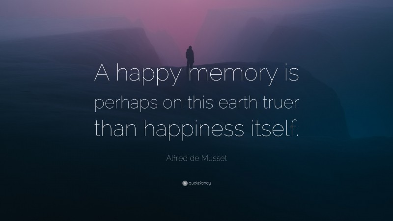 Alfred de Musset Quote: “A happy memory is perhaps on this earth truer than happiness itself.”
