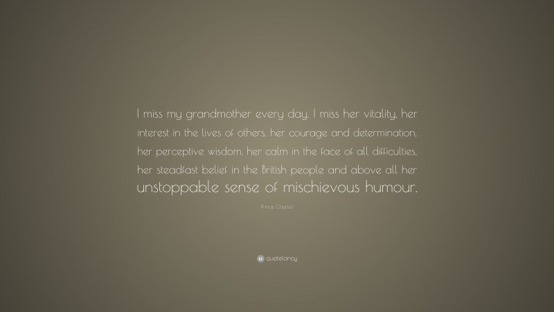 Prince Charles Quote: “I miss my grandmother every day. I miss her vitality, her interest in the lives of others, her courage and determination, her perceptive wisdom, her calm in the face of all difficulties, her steadfast belief in the British people and above all her unstoppable sense of mischievous humour.”