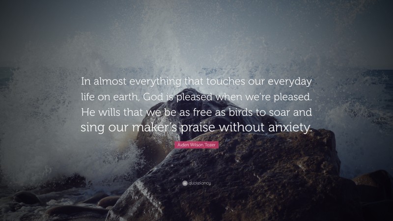 Aiden Wilson Tozer Quote: “In almost everything that touches our everyday life on earth, God is pleased when we’re pleased. He wills that we be as free as birds to soar and sing our maker’s praise without anxiety.”