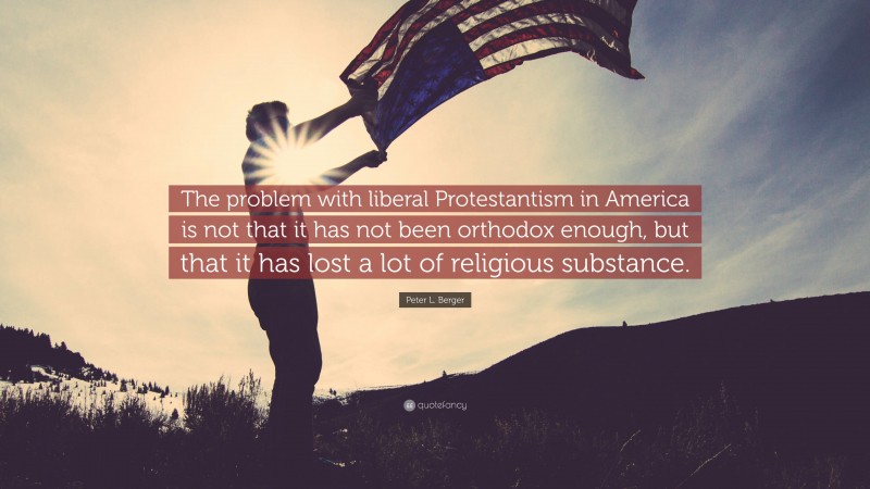 Peter L. Berger Quote: “The problem with liberal Protestantism in America is not that it has not been orthodox enough, but that it has lost a lot of religious substance.”