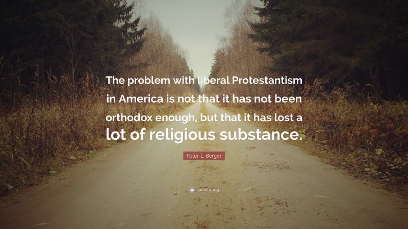 Peter L. Berger Quote: “The problem with liberal Protestantism in America is not that it has not been orthodox enough, but that it has lost a lot of religious substance.”