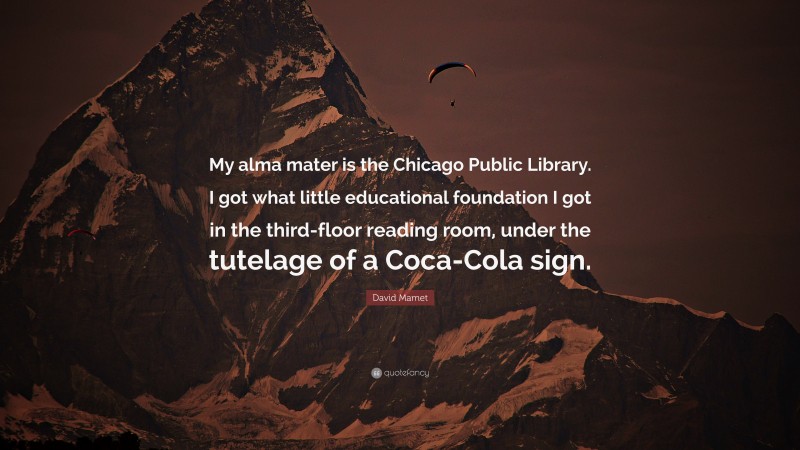 David Mamet Quote: “My alma mater is the Chicago Public Library. I got what little educational foundation I got in the third-floor reading room, under the tutelage of a Coca-Cola sign.”