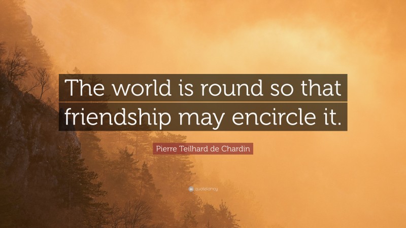Pierre Teilhard de Chardin Quote: “The world is round so that friendship may encircle it.”