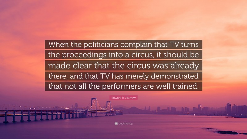Edward R. Murrow Quote: “When the politicians complain that TV turns the proceedings into a circus, it should be made clear that the circus was already there, and that TV has merely demonstrated that not all the performers are well trained.”