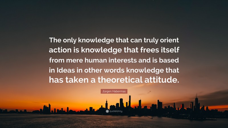 Jürgen Habermas Quote: “The only knowledge that can truly orient action is knowledge that frees itself from mere human interests and is based in Ideas in other words knowledge that has taken a theoretical attitude.”