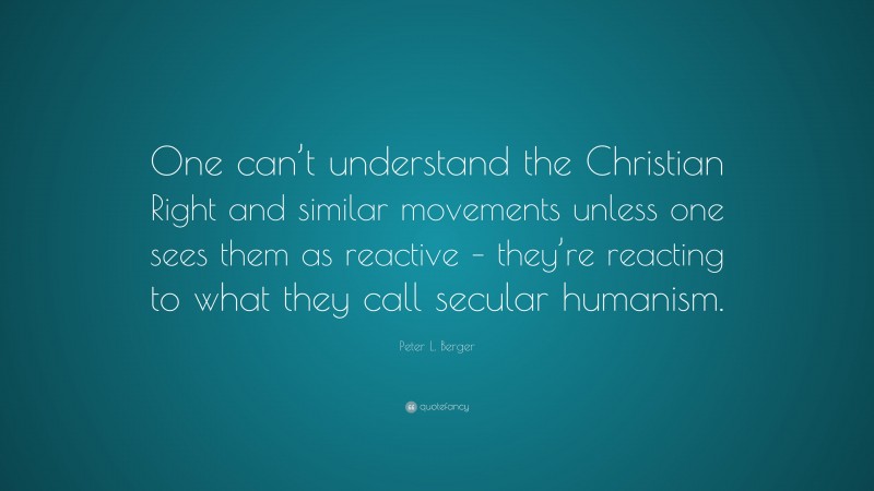Peter L. Berger Quote: “One can’t understand the Christian Right and similar movements unless one sees them as reactive – they’re reacting to what they call secular humanism.”