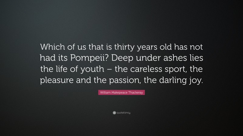 William Makepeace Thackeray Quote: “Which of us that is thirty years old has not had its Pompeii? Deep under ashes lies the life of youth – the careless sport, the pleasure and the passion, the darling joy.”