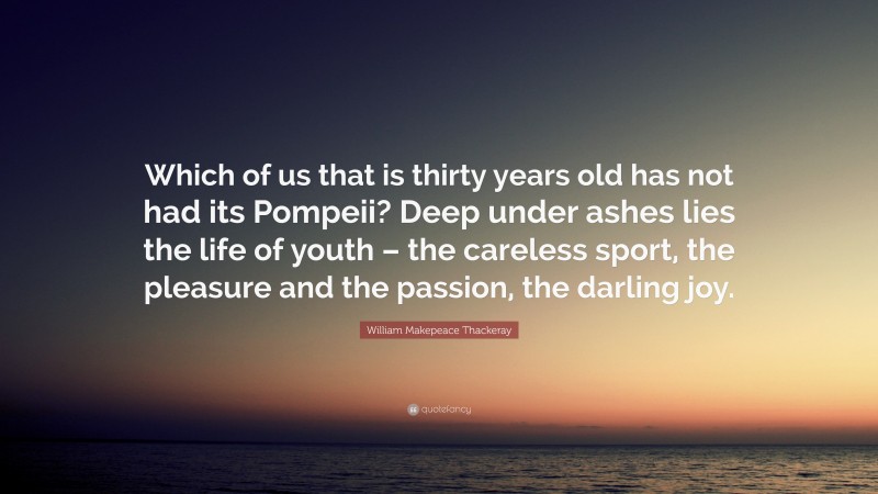 William Makepeace Thackeray Quote: “Which of us that is thirty years old has not had its Pompeii? Deep under ashes lies the life of youth – the careless sport, the pleasure and the passion, the darling joy.”