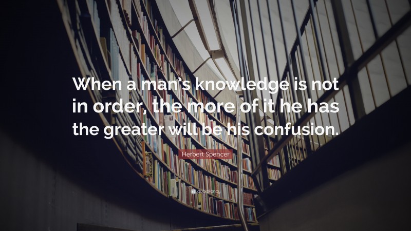 Herbert Spencer Quote: “When a man’s knowledge is not in order, the more of it he has the greater will be his confusion.”