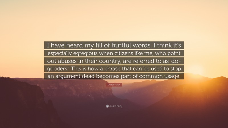 Günter Grass Quote: “I have heard my fill of hurtful words. I think it’s especially egregious when citizens like me, who point out abuses in their country, are referred to as ‘do-gooders.’ This is how a phrase that can be used to stop an argument dead becomes part of common usage.”
