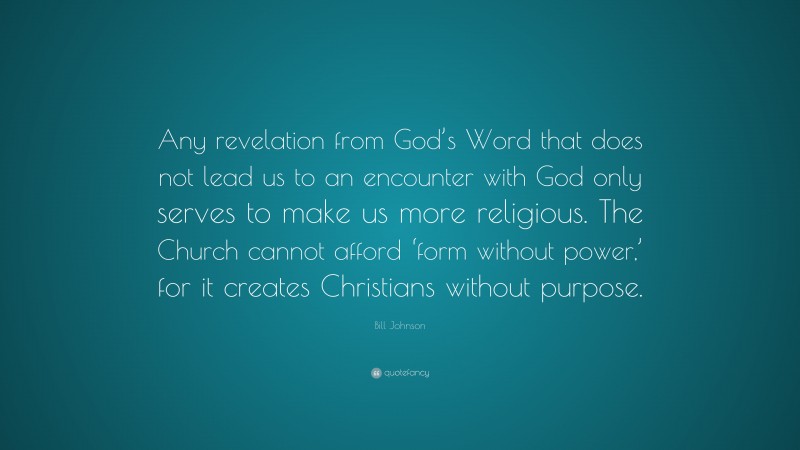 Bill Johnson Quote: “Any revelation from God’s Word that does not lead us to an encounter with God only serves to make us more religious. The Church cannot afford ‘form without power,’ for it creates Christians without purpose.”
