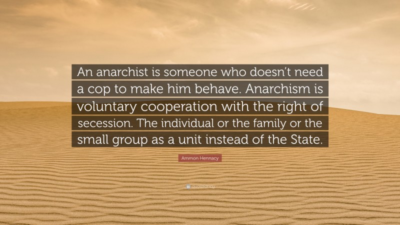 Ammon Hennacy Quote: “An anarchist is someone who doesn’t need a cop to make him behave. Anarchism is voluntary cooperation with the right of secession. The individual or the family or the small group as a unit instead of the State.”