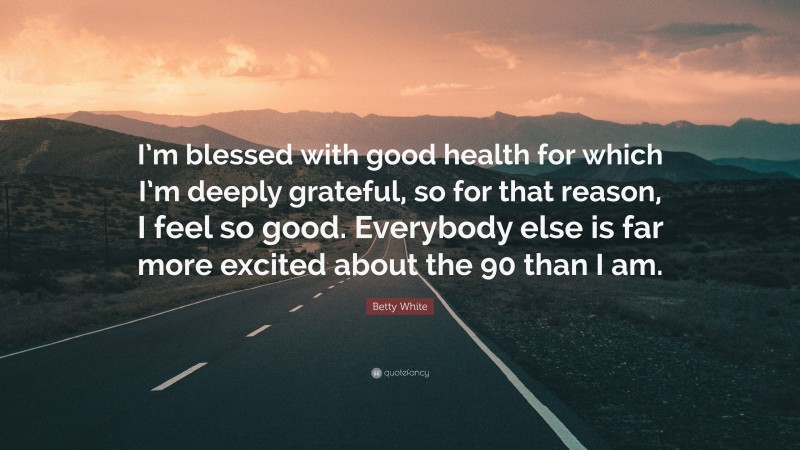 Betty White Quote: “I’m blessed with good health for which I’m deeply grateful, so for that reason, I feel so good. Everybody else is far more excited about the 90 than I am.”